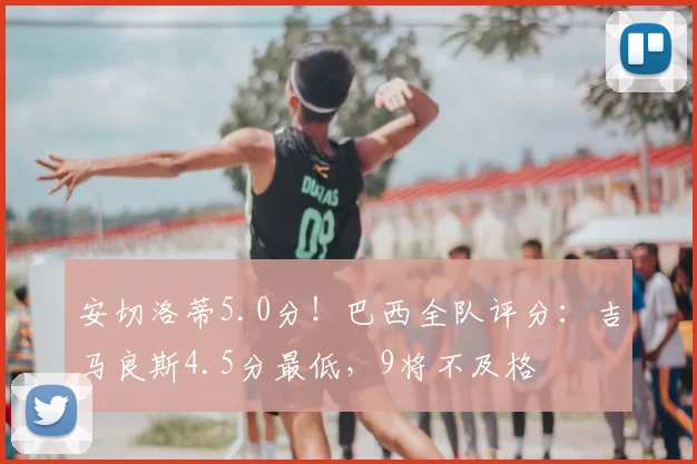 安切洛蒂5.0分！巴西全队评分：吉马良斯4.5分最低，9将不及格