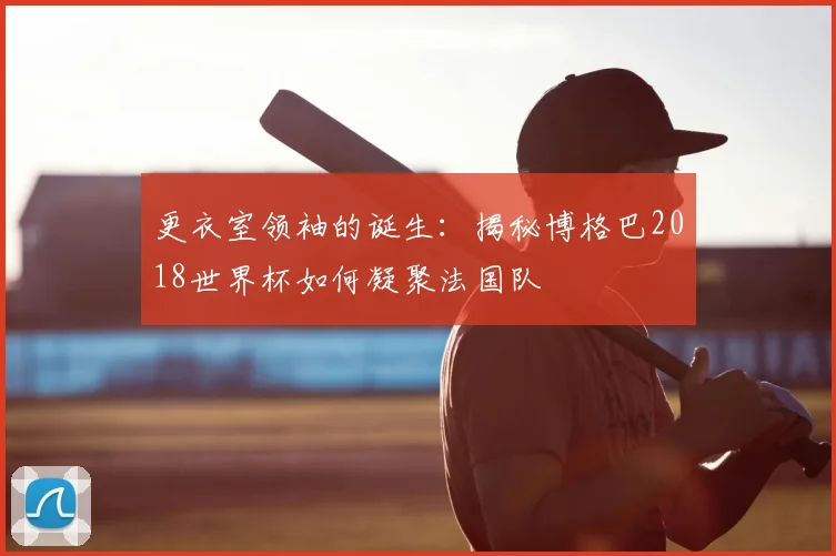 更衣室领袖的诞生：揭秘博格巴2018世界杯如何凝聚法国队