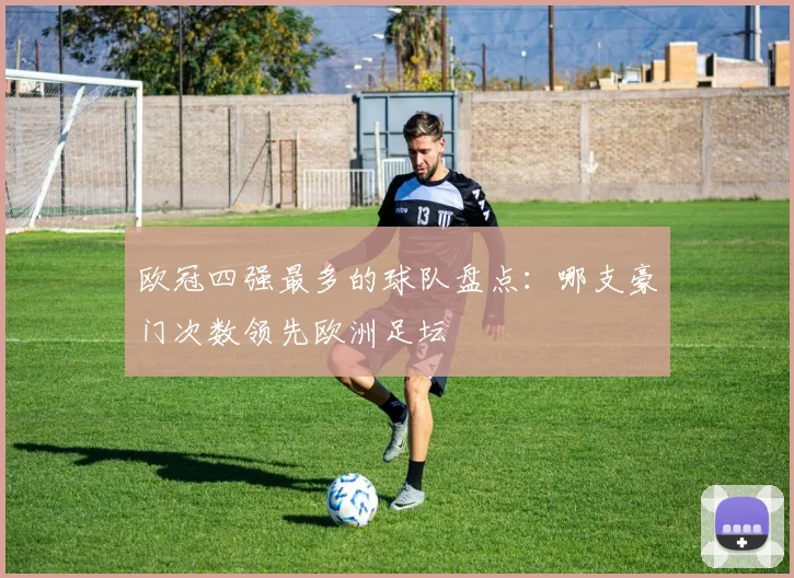 欧冠四强最多的球队盘点:哪支豪门次数领先欧洲足坛