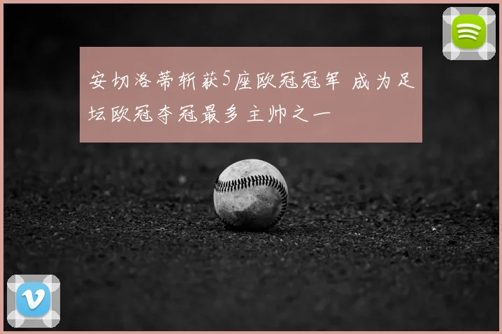 安切洛蒂斩获5座欧冠冠军 成为足坛欧冠夺冠最多主帅之一