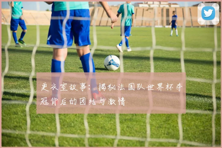 更衣室故事：揭秘法国队世界杯夺冠背后的团结与激情