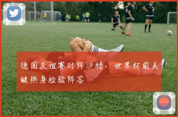 德国友谊赛对阵沙特,世界杯前关键热身检验阵容