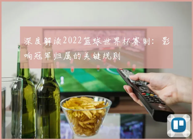 深度解读2022篮球世界杯赛制:影响冠军归属的关键规则