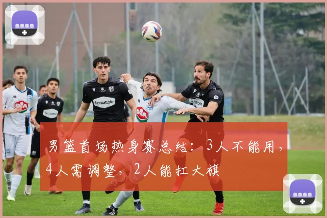 男篮首场热身赛总结：3人不能用，4人需调整，2人能扛大旗
