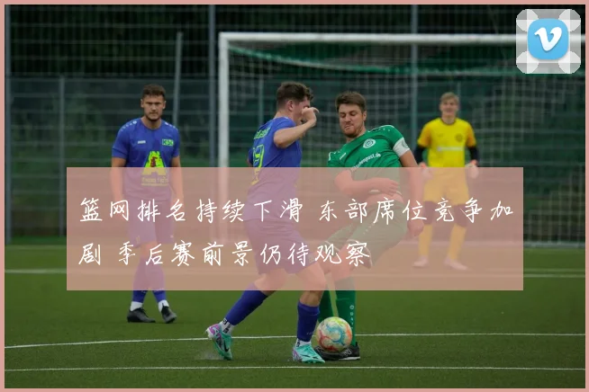 篮网排名持续下滑 东部席位竞争加剧 季后赛前景仍待观察