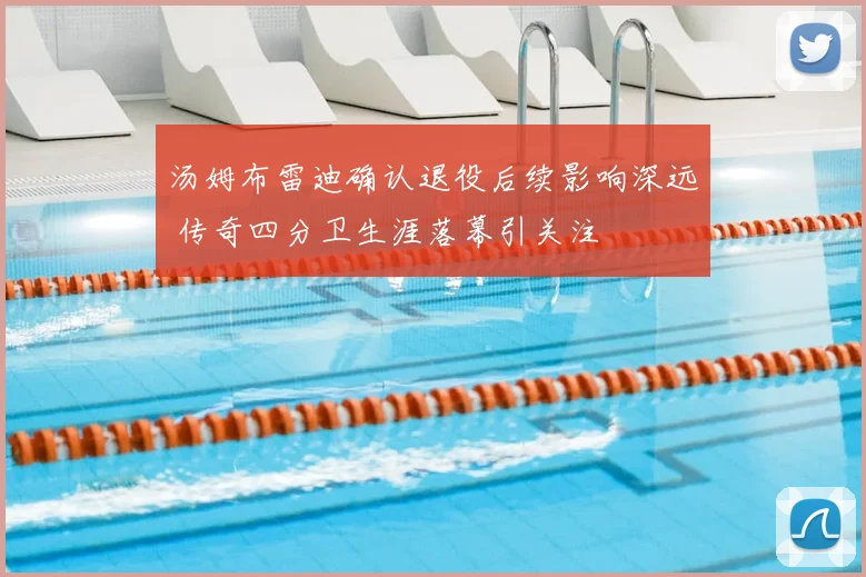 汤姆布雷迪确认退役后续影响深远 传奇四分卫生涯落幕引关注