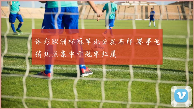 体彩欧洲杯冠军比分发布即 赛事竞猜焦点集中于冠军归属