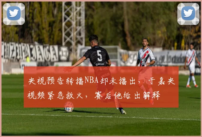 央视预告转播NBA却未播出，于嘉央视频紧急救火，赛后他给出解释