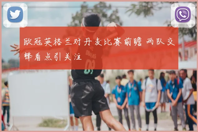 欧冠英格兰对丹麦比赛前瞻 两队交锋看点引关注