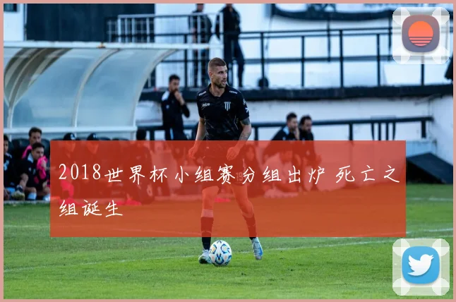 2018世界杯小组赛分组出炉 死亡之组诞生