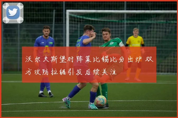 沃尔夫斯堡对阵莱比锡比分出炉 双方攻防拉锯引发后续关注