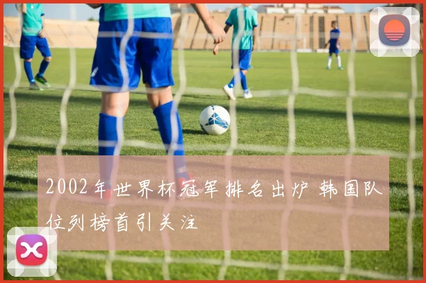 2002年世界杯冠军排名出炉 韩国队位列榜首引关注