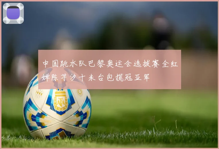 中国跳水队巴黎奥运会选拔赛全红婵陈芋汐十米台包揽冠亚军