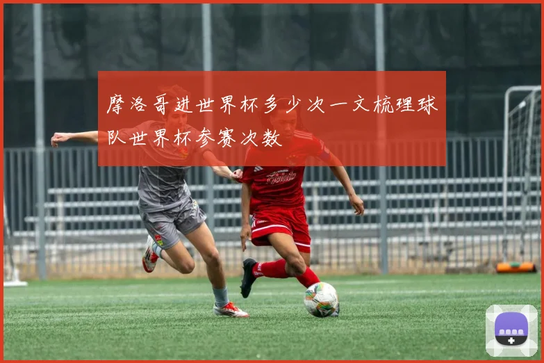 摩洛哥进世界杯多少次一文梳理球队世界杯参赛次数