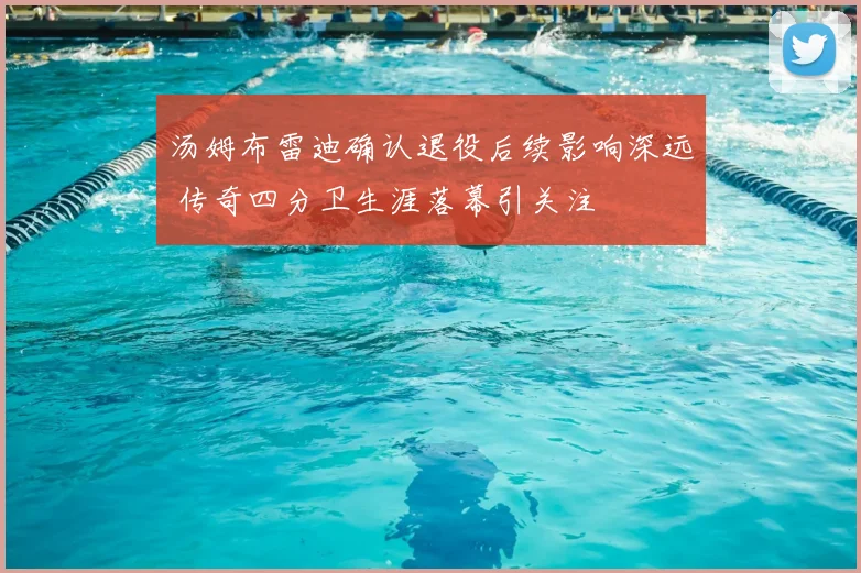 汤姆布雷迪确认退役后续影响深远 传奇四分卫生涯落幕引关注