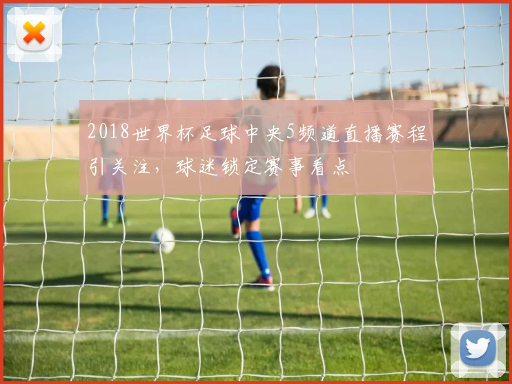 2018世界杯足球中央5频道直播赛程引关注，球迷锁定赛事看点