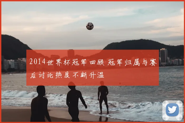 2014世界杯冠军回顾 冠军归属与赛后讨论热度不断升温