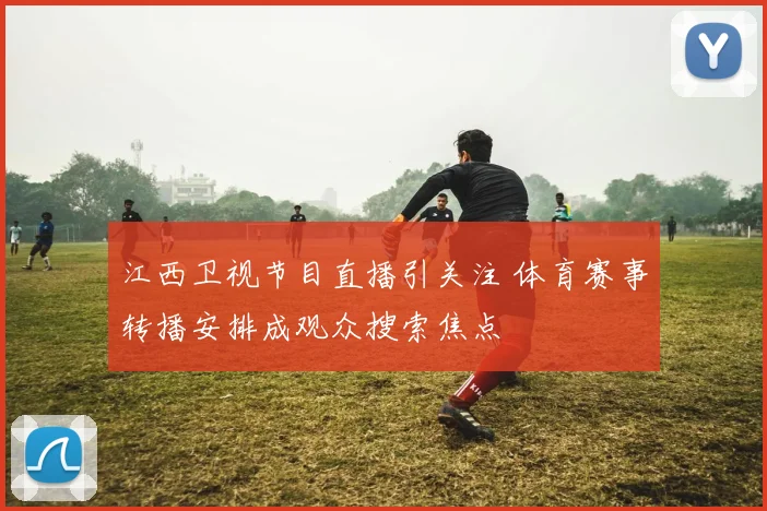 江西卫视节目直播引关注 体育赛事转播安排成观众搜索焦点