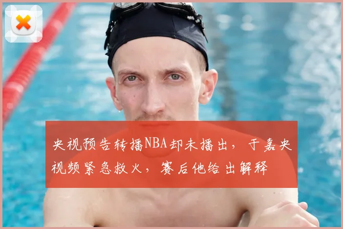 央视预告转播NBA却未播出,于嘉央视频紧急救火,赛后他给出解释
