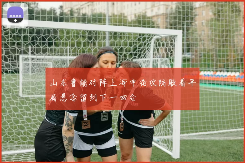 山东鲁能对阵上海申花攻防胶着平局悬念留到下一回合