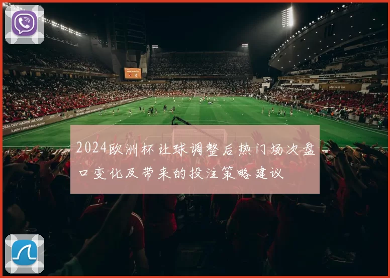 2024欧洲杯让球调整后热门场次盘口变化及带来的投注策略建议