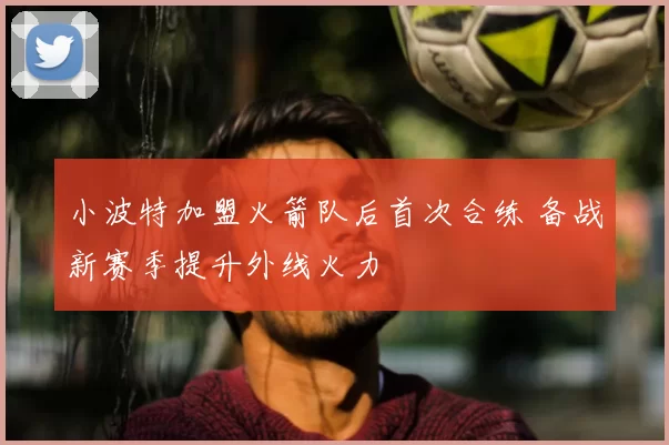 小波特加盟火箭队后首次合练 备战新赛季提升外线火力