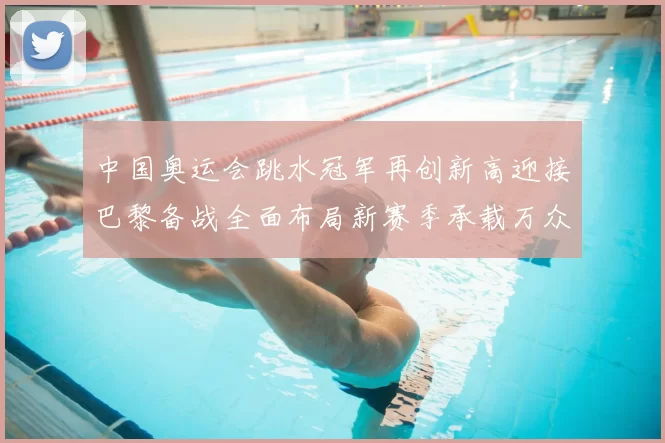 中国奥运会跳水冠军再创新高迎接巴黎备战全面布局新赛季承载万众期待