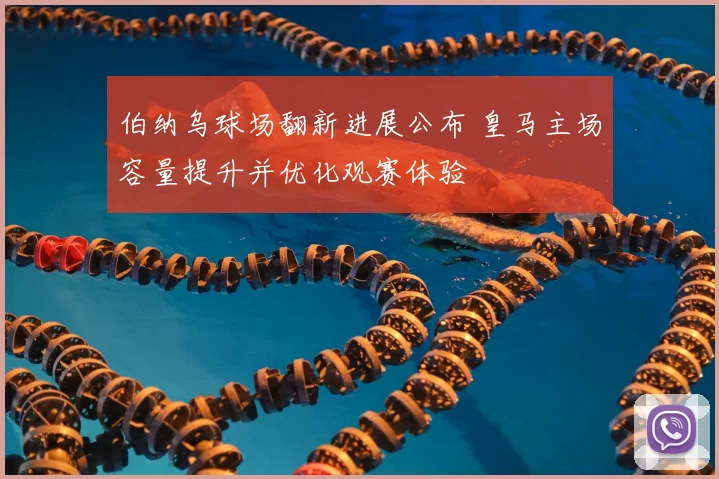 伯纳乌球场翻新进展公布 皇马主场容量提升并优化观赛体验