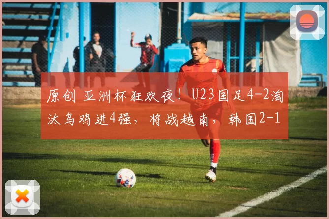 原创 亚洲杯狂欢夜!U23国足4-2淘汰乌鸡进4强,将战越南,韩国2-1绝杀澳大利亚对阵日本