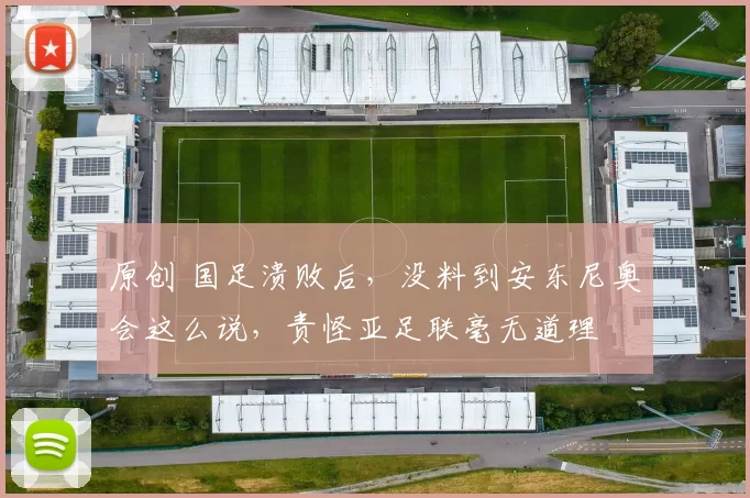 原创 国足溃败后，没料到安东尼奥会这么说，责怪亚足联毫无道理