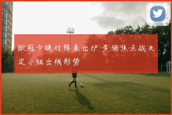 欧冠今晚对阵表出炉 多场焦点战决定小组出线形势