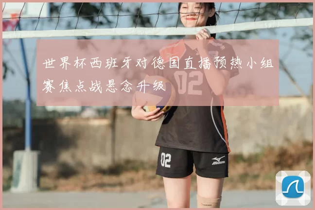 世界杯西班牙对德国直播预热小组赛焦点战悬念升级