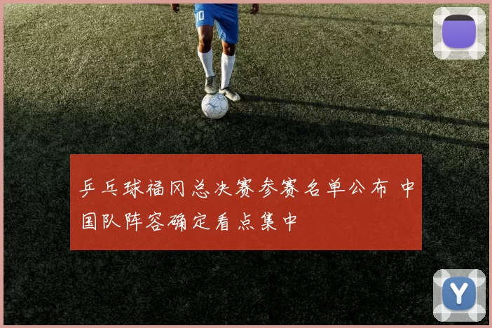 乒乓球福冈总决赛参赛名单公布 中国队阵容确定看点集中