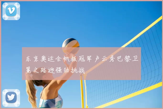 东京奥运会帆板冠军卢云秀巴黎卫冕之路迎强劲挑战