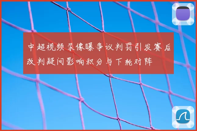 中超视频录像曝争议判罚引发赛后改判疑问影响积分与下轮对阵