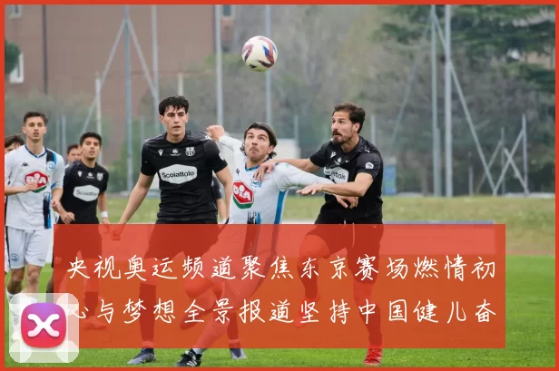 央视奥运频道聚焦东京赛场燃情初心与梦想全景报道坚持中国健儿奋进