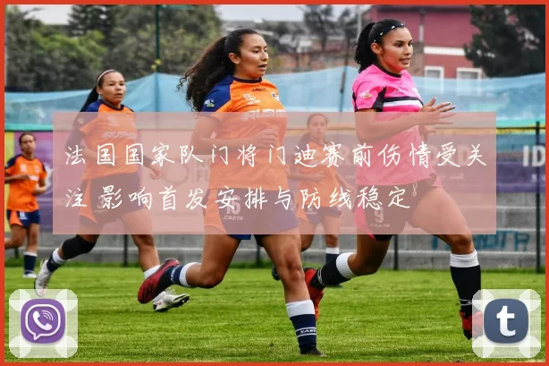 法国国家队门将门迪赛前伤情受关注 影响首发安排与防线稳定