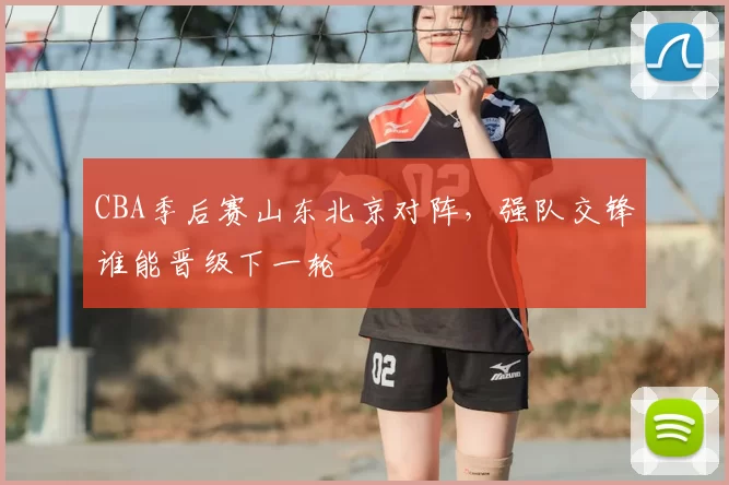 CBA季后赛山东北京对阵，强队交锋谁能晋级下一轮