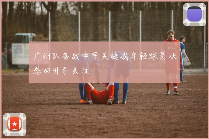 广州队备战中甲关键战年轻球员状态回升引关注