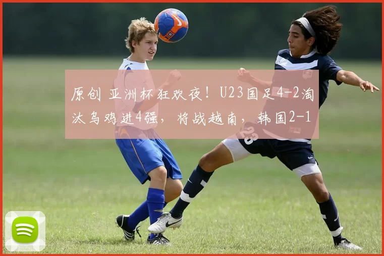 原创 亚洲杯狂欢夜！U23国足4-2淘汰乌鸡进4强，将战越南，韩国2-1绝杀澳大利亚对阵日本