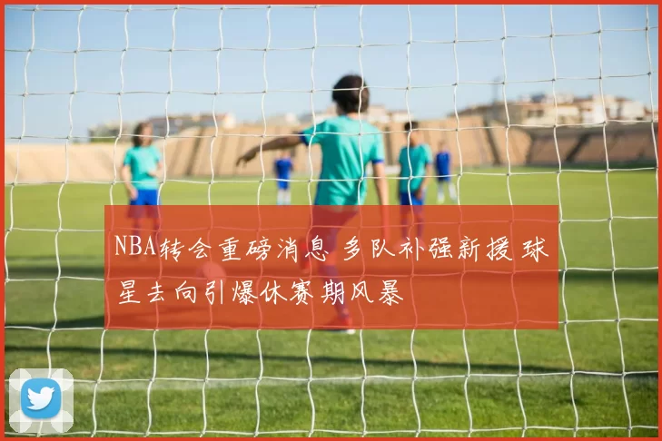NBA转会重磅消息 多队补强新援 球星去向引爆休赛期风暴