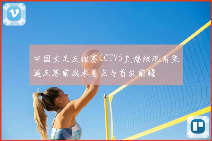 中国女足友谊赛CCTV5直播线观看渠道及赛前战术看点与首发前瞻