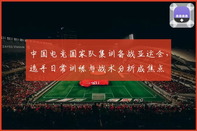 中国电竞国家队集训备战亚运会，选手日常训练与战术分析成焦点