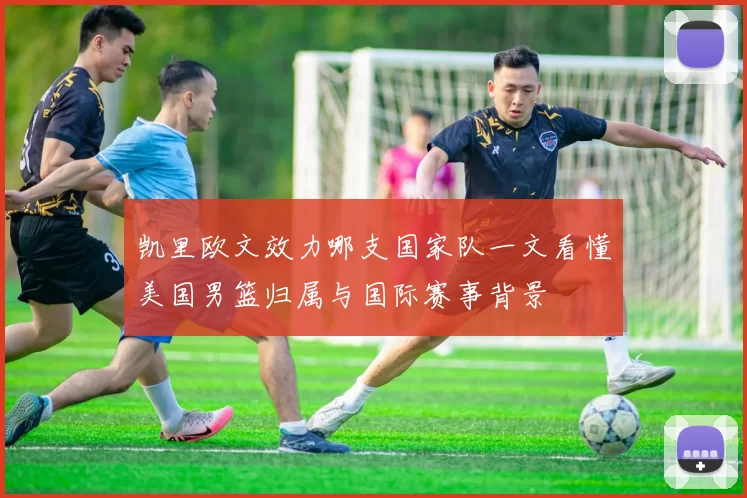 凯里欧文效力哪支国家队一文看懂美国男篮归属与国际赛事背景