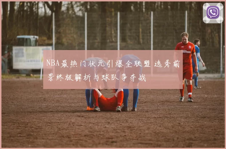 NBA最热门状元引爆全联盟 选秀前景终极解析与球队争夺战