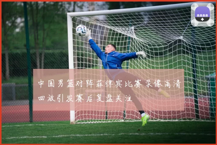 中国男篮对阵菲律宾比赛录像高清回放引发赛后复盘关注