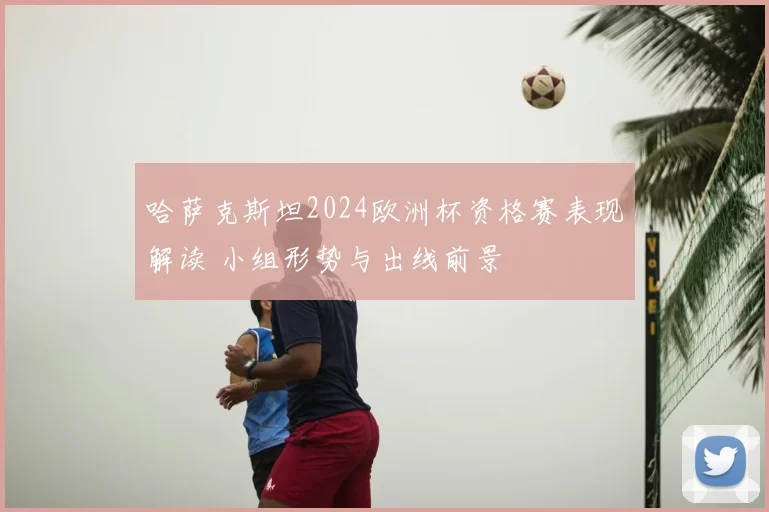 哈萨克斯坦2024欧洲杯资格赛表现解读 小组形势与出线前景