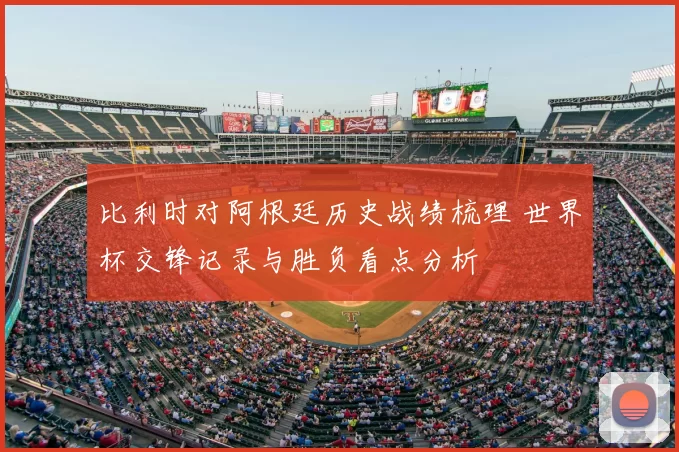 比利时对阿根廷历史战绩梳理 世界杯交锋记录与胜负看点分析