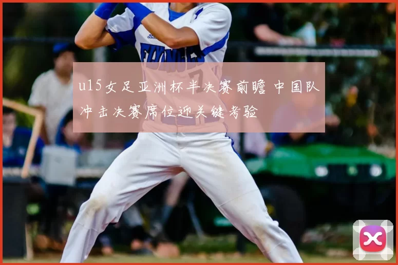 u15女足亚洲杯半决赛前瞻 中国队冲击决赛席位迎关键考验