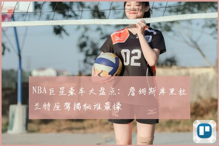 NBA巨星豪车大盘点:詹姆斯库里杜兰特座驾揭秘谁最壕